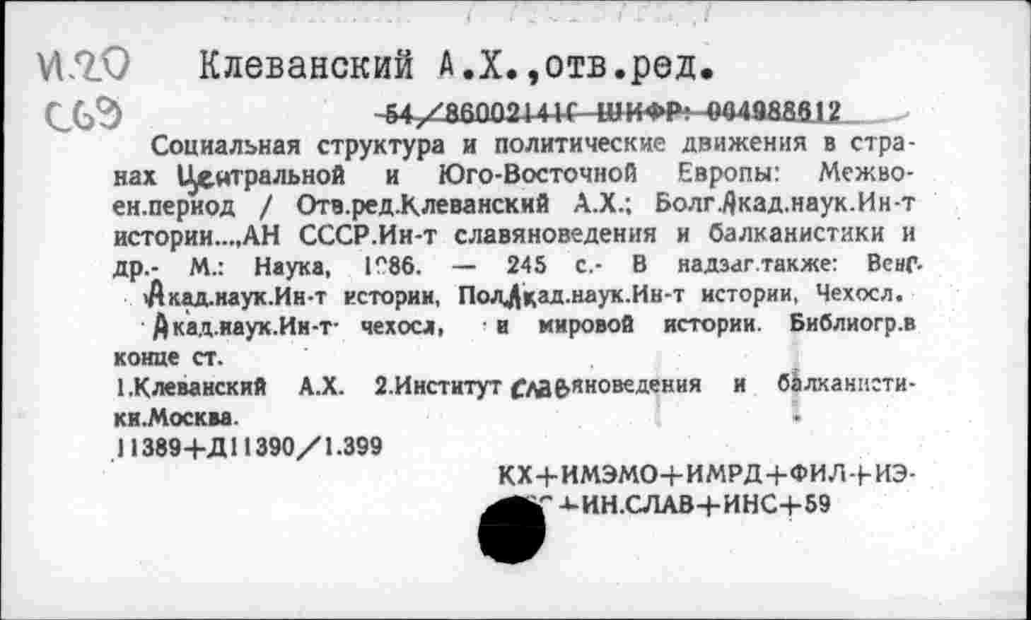 ﻿VI.2.0	Клеванский А.Х.,отв.ред.
-^хабоогигс чииФР! «04988812
Социальная структура и политические движения в странах Центральной и Юго-Восточной Европы: Межво-ен.период / Отв.ред.Клеванский А.Х.; Болг./)кад.наук.Ин-т истории...,АН СССР.Ин-т славяноведения и балканистики и др,- М.: Наука, 1Л86. — 245 с.- В надзаг.также: Вснг.
Лкад.наук.Ин-т истории, Пол^цад.наук.Ин-т истории, Чехосл.
Дкад.иаук.Ии-т- чехосл, в мировой истории. Библиогр.в конце ст.
ЕКлеванский А.Х. 2.Институт Ой&яноведения и балканнсти-ки.Москва.
) 1389 4-Д11390/1.399
КХ+ИМЭМО+ИМРД+ФИЛ+ИЭ--«-ИН.СЛАВ+ИНС+59